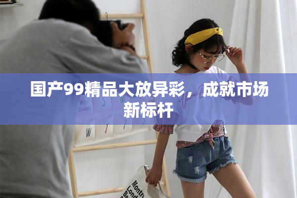 国产99精品大放异彩，成就市场新标杆