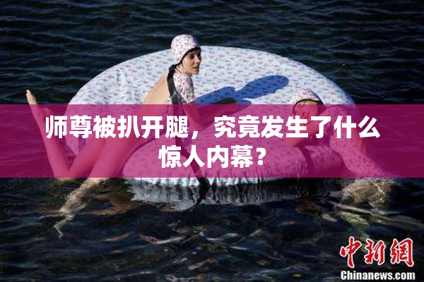 师尊被扒开腿，究竟发生了什么惊人内幕？
