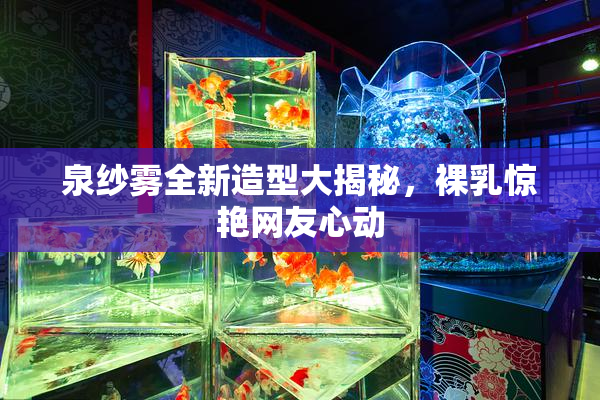 泉纱雾全新造型大揭秘，裸乳惊艳网友心动
