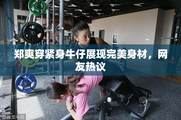 郑爽穿紧身牛仔展现完美身材，网友热议