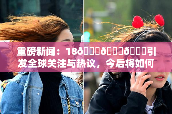 重磅新闻：18🔞🍆🍑引发全球关注与热议，今后将如何发展？