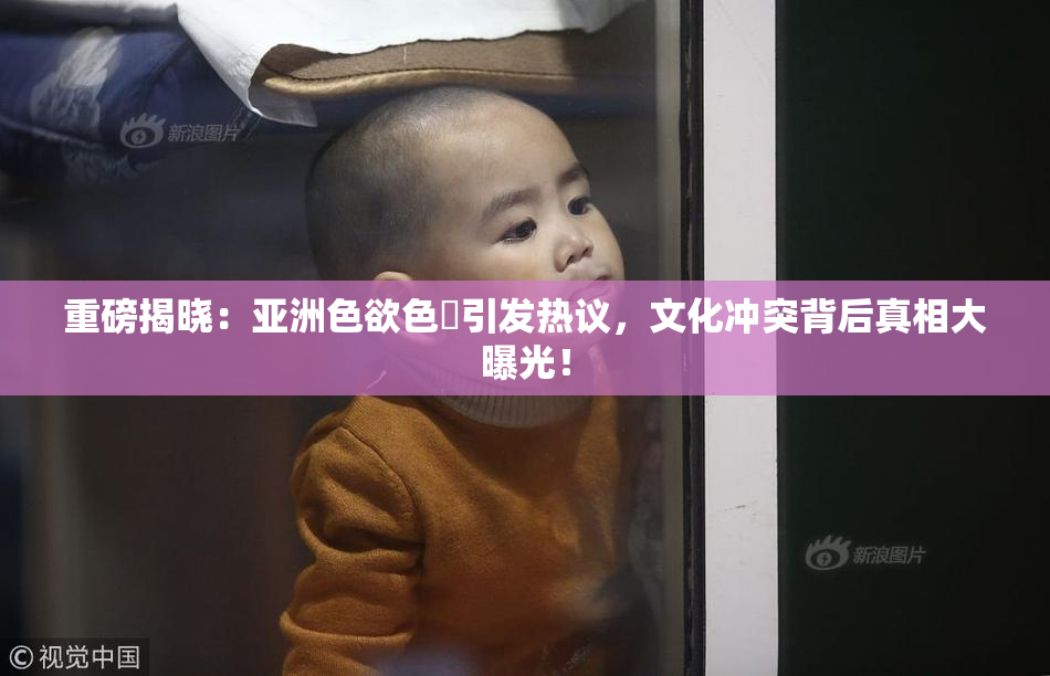 重磅揭晓：亚洲色欲色欱引发热议，文化冲突背后真相大曝光！