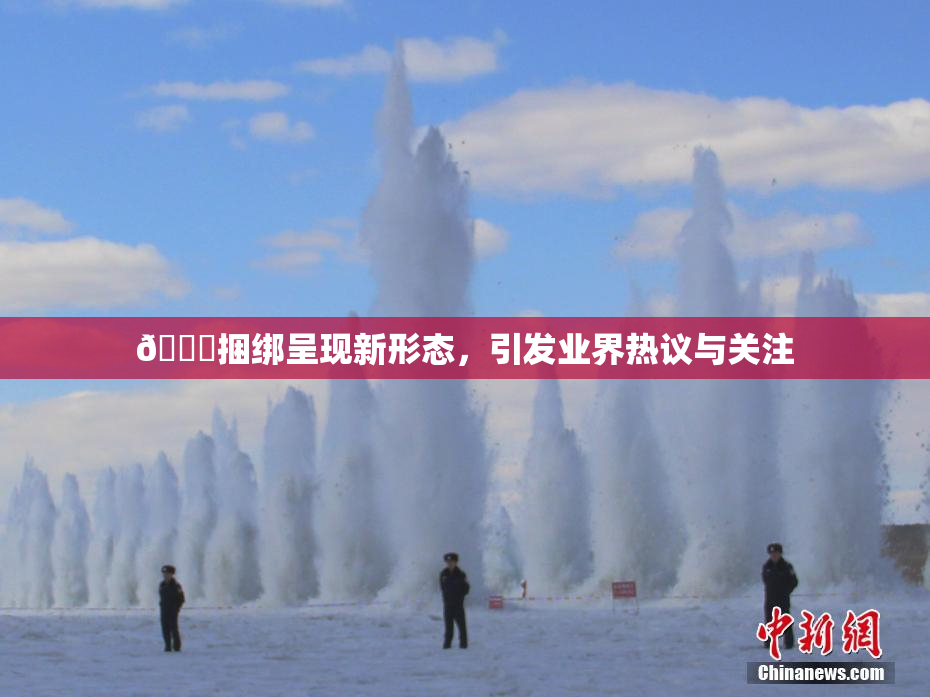 🔞捆绑呈现新形态，引发业界热议与关注