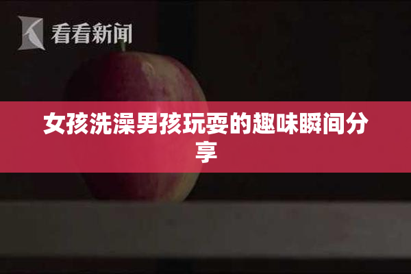 女孩洗澡男孩玩耍的趣味瞬间分享