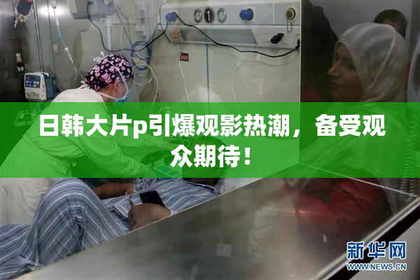 日韩大片p引爆观影热潮，备受观众期待！