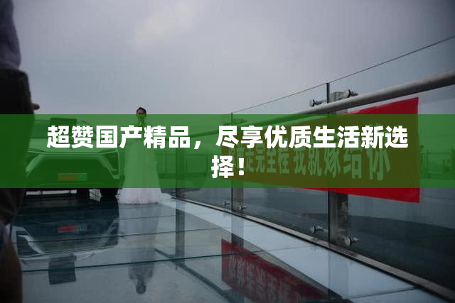 超赞国产精品，尽享优质生活新选择！