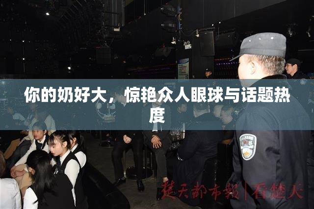 你的奶好大，惊艳众人眼球与话题热度