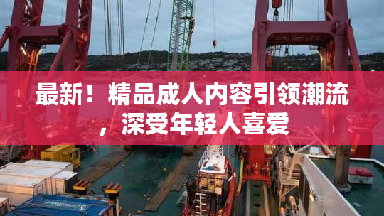 最新！精品成人内容引领潮流，深受年轻人喜爱