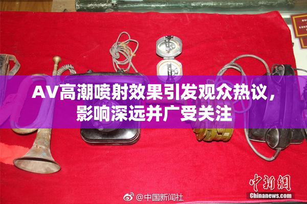 AV高潮喷射效果引发观众热议，影响深远并广受关注