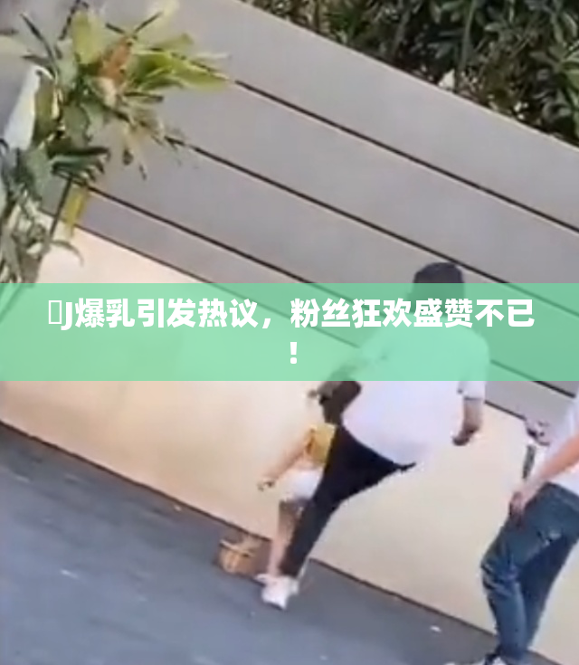 強J爆乳引发热议，粉丝狂欢盛赞不已！