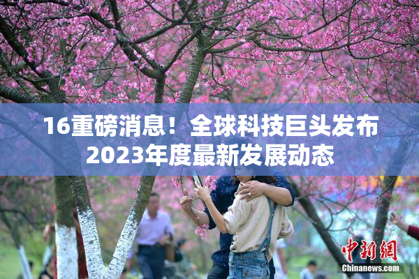 16重磅消息！全球科技巨头发布2023年度最新发展动态