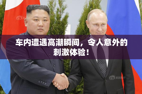 车内遭遇高潮瞬间，令人意外的刺激体验！