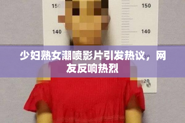 少妇熟女潮喷影片引发热议，网友反响热烈