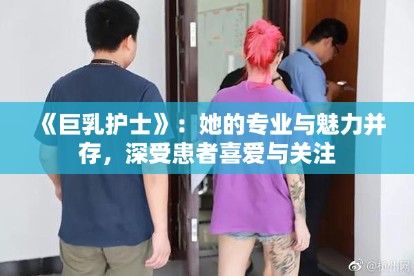 《巨乳护士》：她的专业与魅力并存，深受患者喜爱与关注