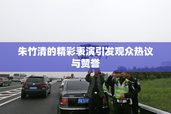 朱竹清的精彩表演引发观众热议与赞誉