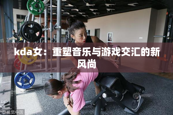 kda女：重塑音乐与游戏交汇的新风尚