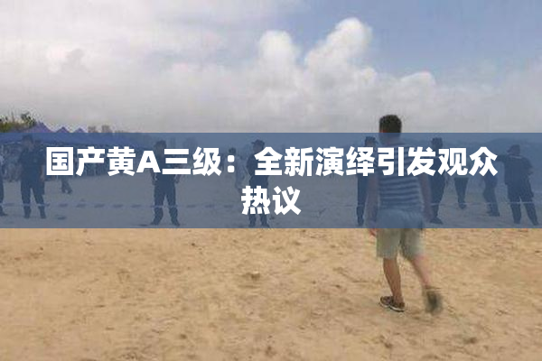 国产黄A三级：全新演绎引发观众热议