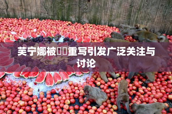 芙宁娜被❌‌重写引发广泛关注与讨论