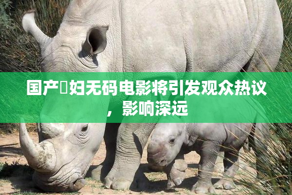 国产婬妇无码电影将引发观众热议，影响深远