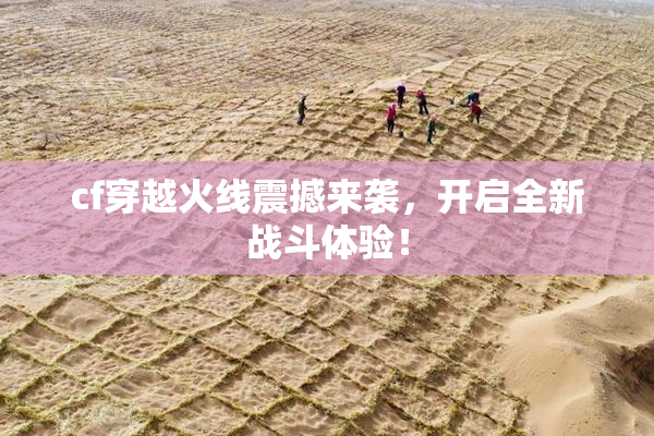 cf穿越火线震撼来袭，开启全新战斗体验！