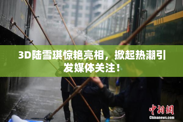 3D陆雪琪惊艳亮相，掀起热潮引发媒体关注！