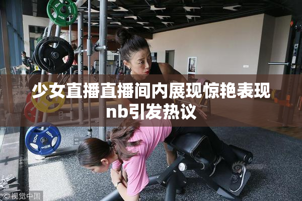 少女直播直播间内展现惊艳表现nb引发热议