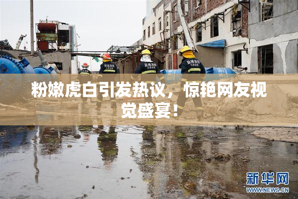 粉嫩虎白引发热议，惊艳网友视觉盛宴！