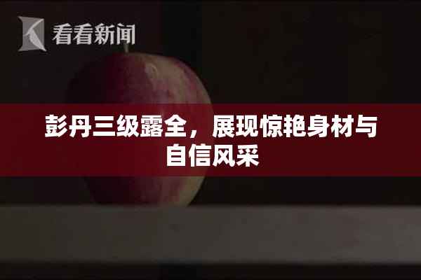 彭丹三级露全，展现惊艳身材与自信风采