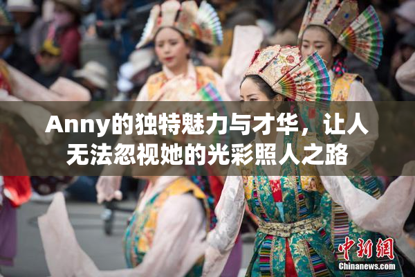 Anny的独特魅力与才华，让人无法忽视她的光彩照人之路