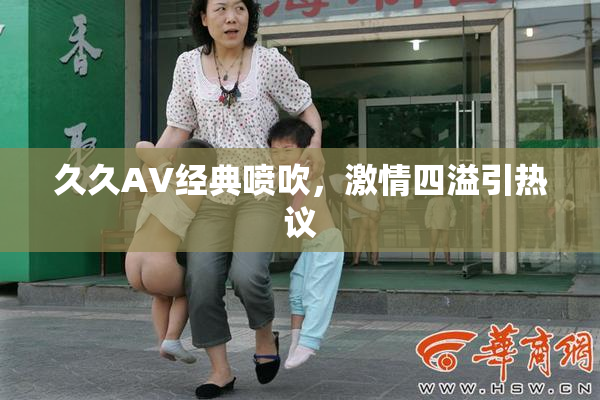 久久AV经典喷吹，激情四溢引热议