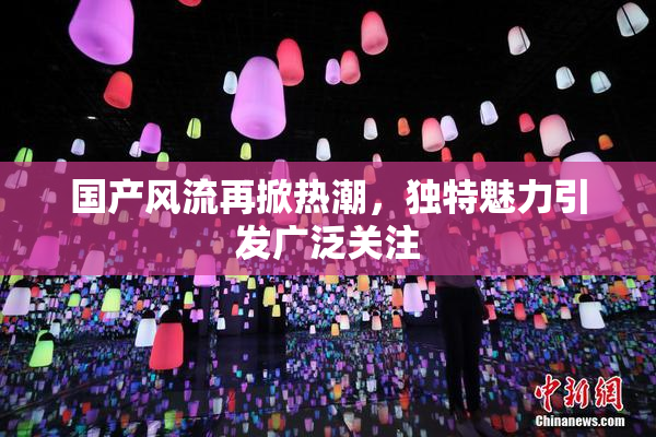 国产风流再掀热潮，独特魅力引发广泛关注