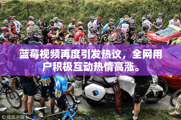 蓝莓视频再度引发热议，全网用户积极互动热情高涨。