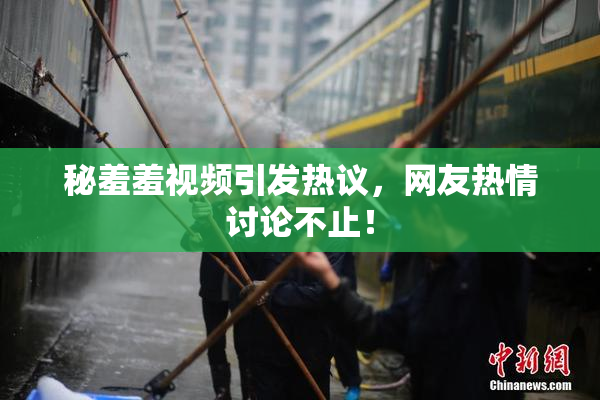 秘羞羞视频引发热议，网友热情讨论不止！