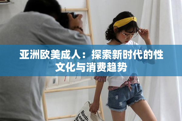 亚洲欧美成人：探索新时代的性文化与消费趋势