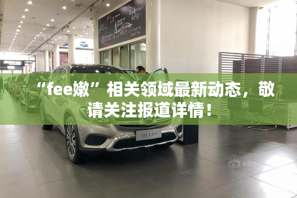 “fee嫩”相关领域最新动态，敬请关注报道详情！