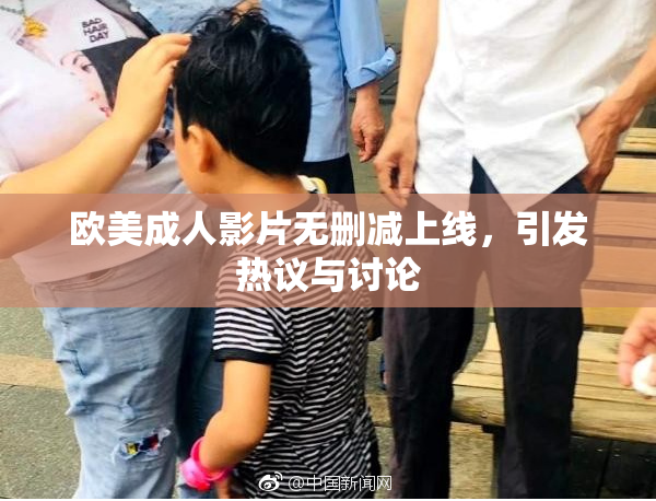 欧美成人影片无删减上线，引发热议与讨论