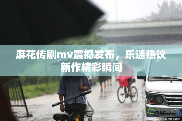 麻花传剧mv震撼发布，乐迷热议新作精彩瞬间