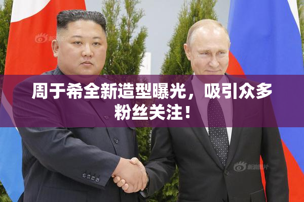 周于希全新造型曝光，吸引众多粉丝关注！