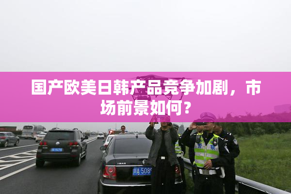 国产欧美日韩产品竞争加剧，市场前景如何？