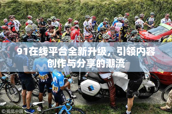 91在线平台全新升级，引领内容创作与分享的潮流