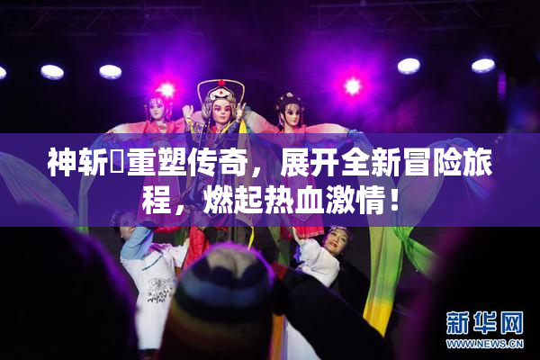 神斩婬重塑传奇，展开全新冒险旅程，燃起热血激情！