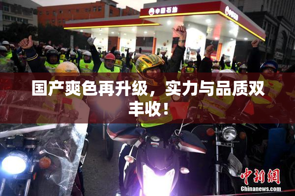 国产爽色再升级，实力与品质双丰收！