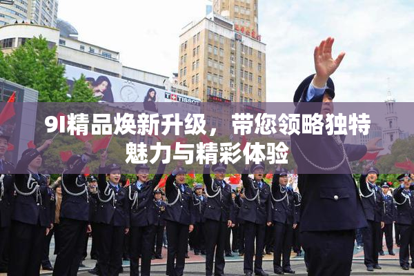 9I精品焕新升级，带您领略独特魅力与精彩体验