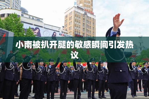 小南被扒开腿的敏感瞬间引发热议