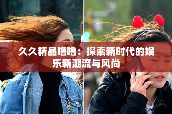 久久精品噜噜：探索新时代的娱乐新潮流与风尚