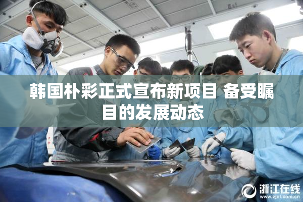 韩国朴彩正式宣布新项目 备受瞩目的发展动态
