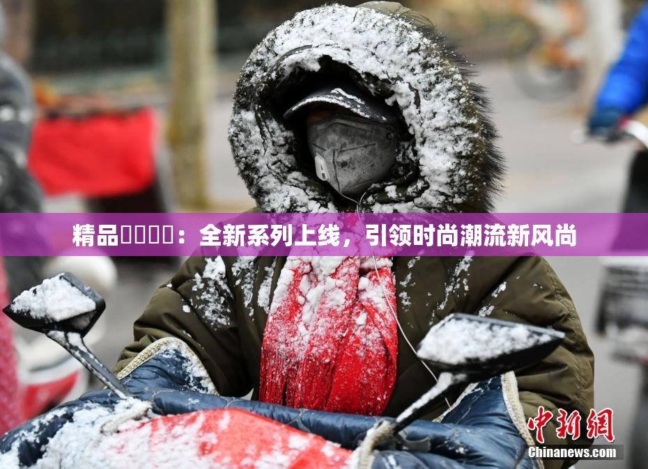 精品❌‌❌‌：全新系列上线，引领时尚潮流新风尚