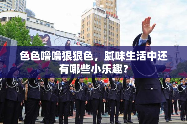 色色噜噜狠狠色，腻味生活中还有哪些小乐趣？