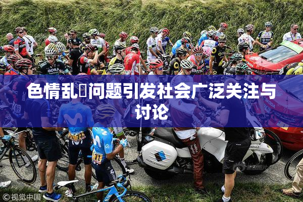 色情乱婬问题引发社会广泛关注与讨论