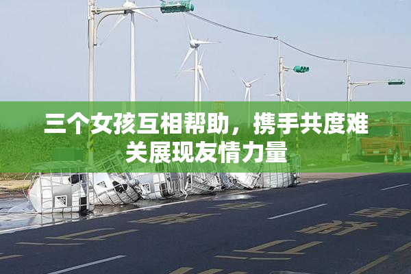 三个女孩互相帮助，携手共度难关展现友情力量